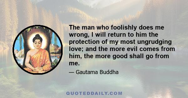 The man who foolishly does me wrong, I will return to him the protection of my most ungrudging love; and the more evil comes from him, the more good shall go from me.