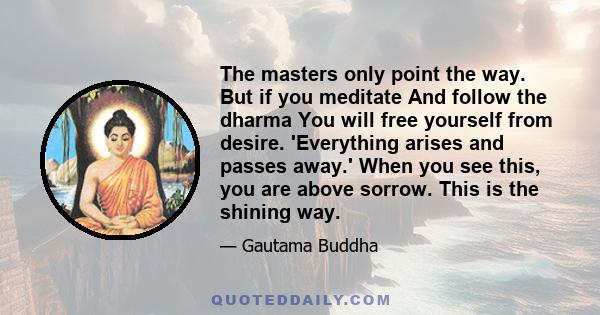 The masters only point the way. But if you meditate And follow the dharma You will free yourself from desire. 'Everything arises and passes away.' When you see this, you are above sorrow. This is the shining way.