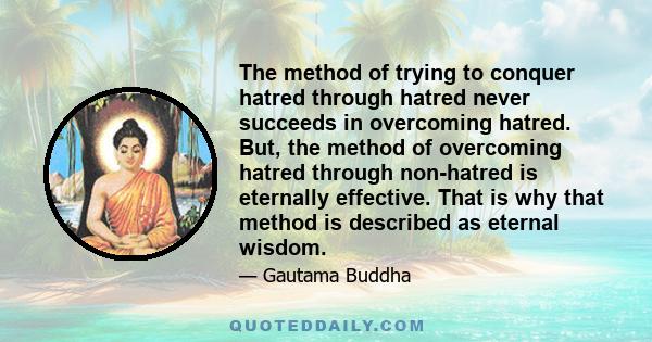 The method of trying to conquer hatred through hatred never succeeds in overcoming hatred. But, the method of overcoming hatred through non-hatred is eternally effective. That is why that method is described as eternal