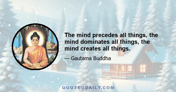 The mind precedes all things, the mind dominates all things, the mind creates all things.