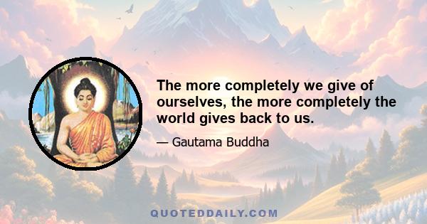 The more completely we give of ourselves, the more completely the world gives back to us.