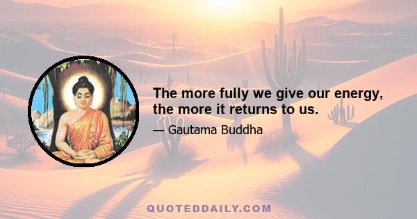 The more fully we give our energy, the more it returns to us.