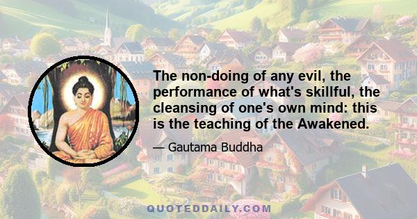 The non-doing of any evil, the performance of what's skillful, the cleansing of one's own mind: this is the teaching of the Awakened.