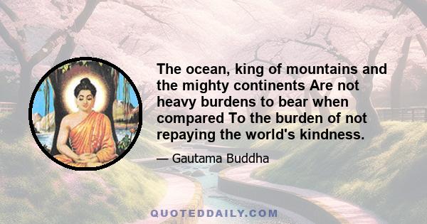 The ocean, king of mountains and the mighty continents Are not heavy burdens to bear when compared To the burden of not repaying the world's kindness.