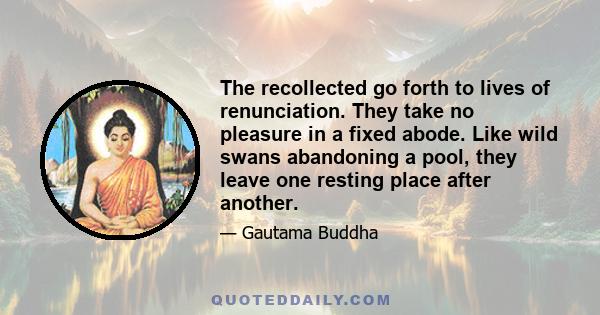 The recollected go forth to lives of renunciation. They take no pleasure in a fixed abode. Like wild swans abandoning a pool, they leave one resting place after another.