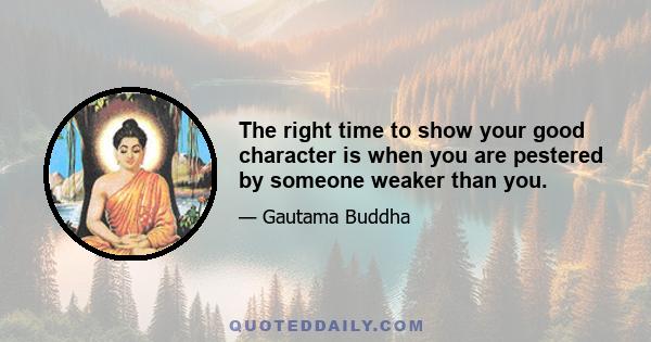 The right time to show your good character is when you are pestered by someone weaker than you.