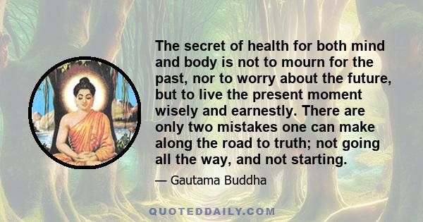 The secret of health for both mind and body is not to mourn for the past, nor to worry about the future, but to live the present moment wisely and earnestly. There are only two mistakes one can make along the road to