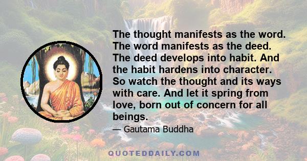 The thought manifests as the word. The word manifests as the deed. The deed develops into habit. And the habit hardens into character. So watch the thought and its ways with care. And let it spring from love, born out