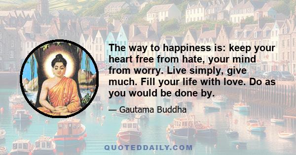 The way to happiness is: keep your heart free from hate, your mind from worry. Live simply, give much. Fill your life with love. Do as you would be done by.