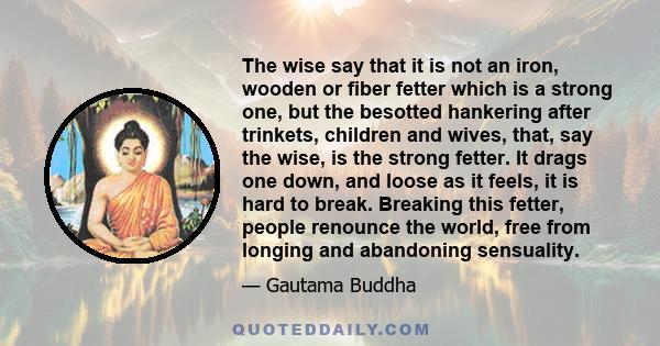 The wise say that it is not an iron, wooden or fiber fetter which is a strong one, but the besotted hankering after trinkets, children and wives, that, say the wise, is the strong fetter. It drags one down, and loose as 