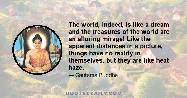 The world, indeed, is like a dream and the treasures of the world are an alluring mirage! Like the apparent distances in a picture, things have no reality in themselves, but they are like heat haze.