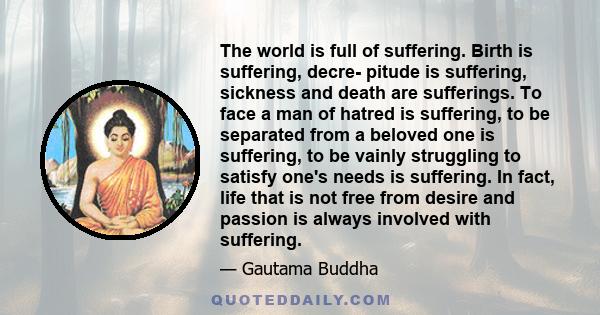 The world is full of suffering. Birth is suffering, decre- pitude is suffering, sickness and death are sufferings. To face a man of hatred is suffering, to be separated from a beloved one is suffering, to be vainly