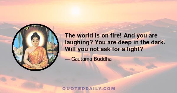 The world is on fire! And you are laughing? You are deep in the dark. Will you not ask for a light?