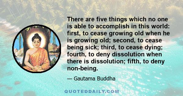 There are five things which no one is able to accomplish in this world: first, to cease growing old when he is growing old; second, to cease being sick; third, to cease dying; fourth, to deny dissolution when there is