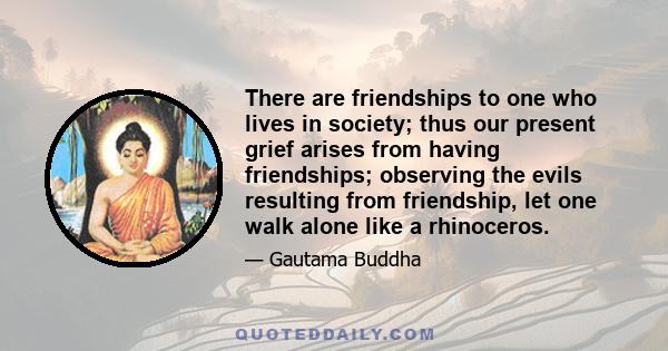 There are friendships to one who lives in society; thus our present grief arises from having friendships; observing the evils resulting from friendship, let one walk alone like a rhinoceros.