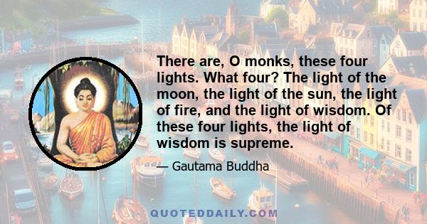 There are, O monks, these four lights. What four? The light of the moon, the light of the sun, the light of fire, and the light of wisdom. Of these four lights, the light of wisdom is supreme.