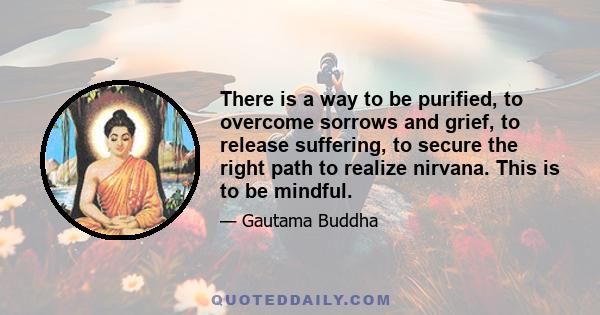 There is a way to be purified, to overcome sorrows and grief, to release suffering, to secure the right path to realize nirvana. This is to be mindful.