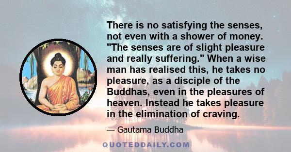 There is no satisfying the senses, not even with a shower of money. The senses are of slight pleasure and really suffering. When a wise man has realised this, he takes no pleasure, as a disciple of the Buddhas, even in