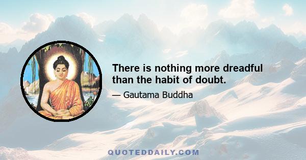 There is nothing more dreadful than the habit of doubt.