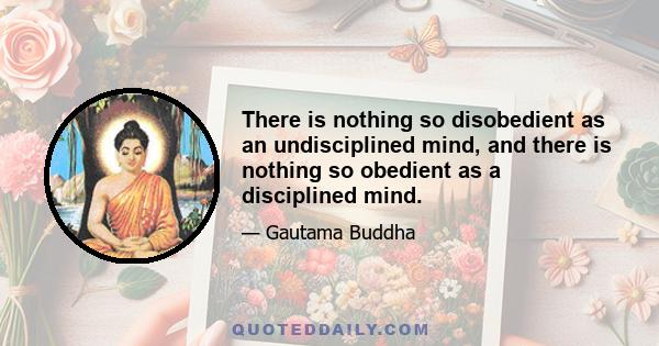 There is nothing so disobedient as an undisciplined mind, and there is nothing so obedient as a disciplined mind.