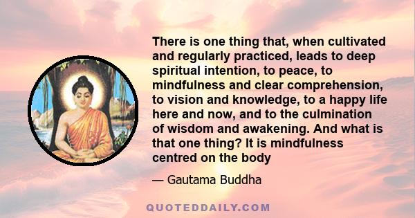 There is one thing that, when cultivated and regularly practiced, leads to deep spiritual intention, to peace, to mindfulness and clear comprehension, to vision and knowledge, to a happy life here and now, and to the