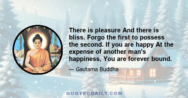 There is pleasure And there is bliss. Forgo the first to possess the second. If you are happy At the expense of another man's happiness, You are forever bound.