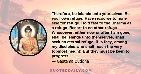 Therefore, be islands unto yourselves. Be your own refuge. Have recourse to none else for refuge. Hold fast to the Dharma as a refuge. Resort to no other refuge. Whosoever, either now or after I am gone, shall be