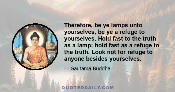 Therefore, be ye lamps unto yourselves, be ye a refuge to yourselves. Hold fast to the truth as a lamp; hold fast as a refuge to the truth. Look not for refuge to anyone besides yourselves.