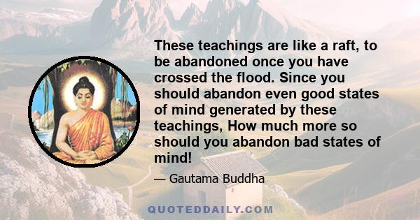 These teachings are like a raft, to be abandoned once you have crossed the flood. Since you should abandon even good states of mind generated by these teachings, How much more so should you abandon bad states of mind!