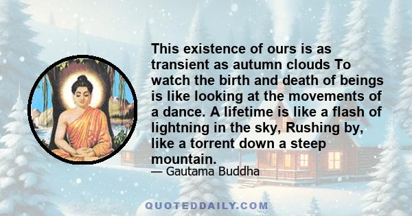 This existence of ours is as transient as autumn clouds To watch the birth and death of beings is like looking at the movements of a dance. A lifetime is like a flash of lightning in the sky, Rushing by, like a torrent