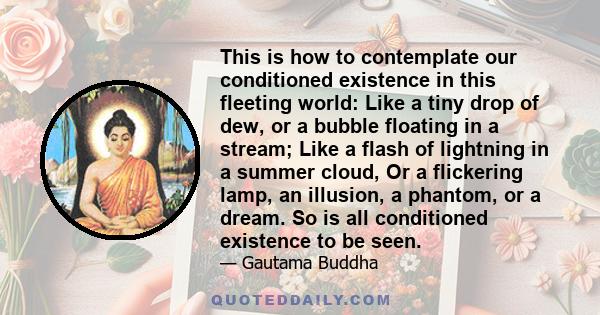 This is how to contemplate our conditioned existence in this fleeting world: Like a tiny drop of dew, or a bubble floating in a stream; Like a flash of lightning in a summer cloud, Or a flickering lamp, an illusion, a