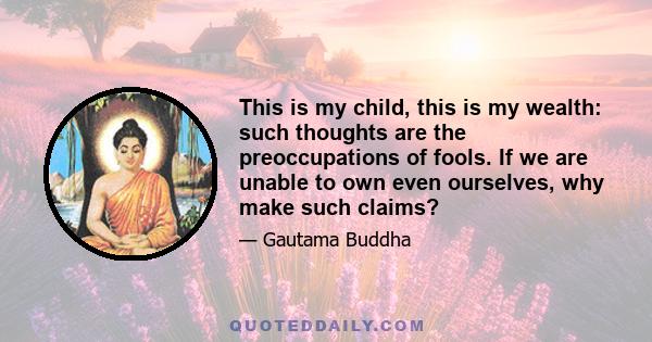 This is my child, this is my wealth: such thoughts are the preoccupations of fools. If we are unable to own even ourselves, why make such claims?