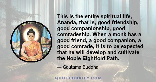 This is the entire spiritual life, Ananda, that is, good friendship, good companionship, good comradeship. When a monk has a good friend, a good companion, a good comrade, it is to be expected that he will develop and