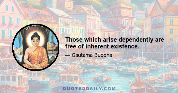 Those which arise dependently are free of inherent existence.