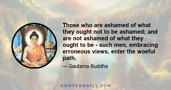 Those who are ashamed of what they ought not to be ashamed; and are not ashamed of what they ought to be - such men, embracing erroneous views, enter the woeful path.