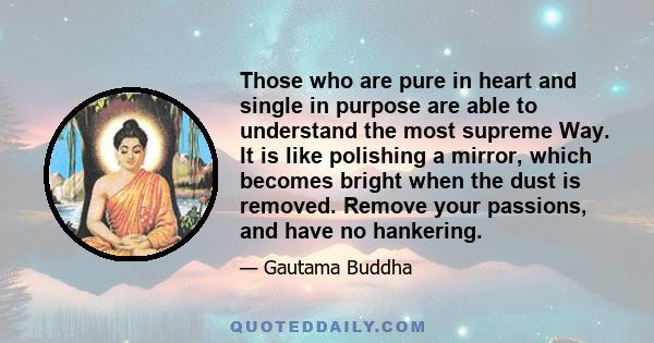 Those who are pure in heart and single in purpose are able to understand the most supreme Way. It is like polishing a mirror, which becomes bright when the dust is removed. Remove your passions, and have no hankering.