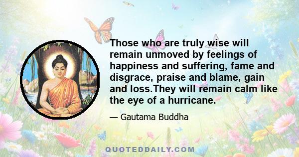 Those who are truly wise will remain unmoved by feelings of happiness and suffering, fame and disgrace, praise and blame, gain and loss.They will remain calm like the eye of a hurricane.