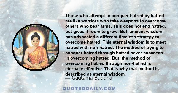 Those who attempt to conquer hatred by hatred are like warriors who take weapons to overcome others who bear arms. This does not end hatred, but gives it room to grow. But, ancient wisdom has advocated a different