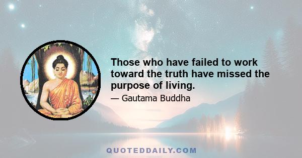 Those who have failed to work toward the truth have missed the purpose of living.