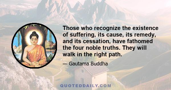 Those who recognize the existence of suffering, its cause, its remedy, and its cessation, have fathomed the four noble truths. They will walk in the right path.