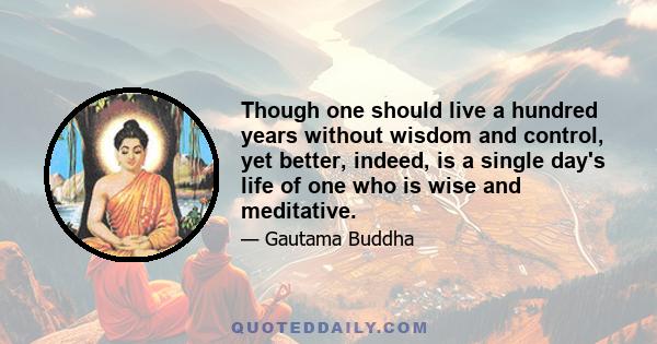 Though one should live a hundred years without wisdom and control, yet better, indeed, is a single day's life of one who is wise and meditative.