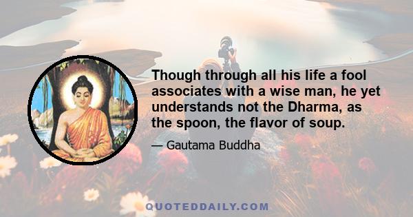 Though through all his life a fool associates with a wise man, he yet understands not the Dharma, as the spoon, the flavor of soup.