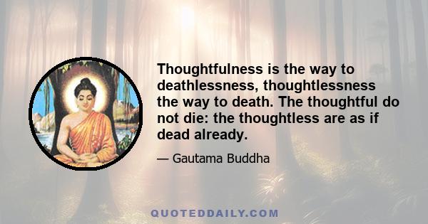 Thoughtfulness is the way to deathlessness, thoughtlessness the way to death. The thoughtful do not die: the thoughtless are as if dead already.