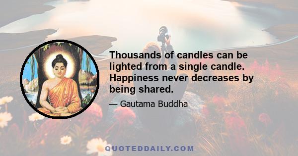 Thousands of candles can be lighted from a single candle. Happiness never decreases by being shared.