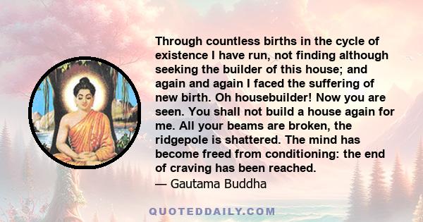 Through countless births in the cycle of existence I have run, not finding although seeking the builder of this house; and again and again I faced the suffering of new birth. Oh housebuilder! Now you are seen. You shall 