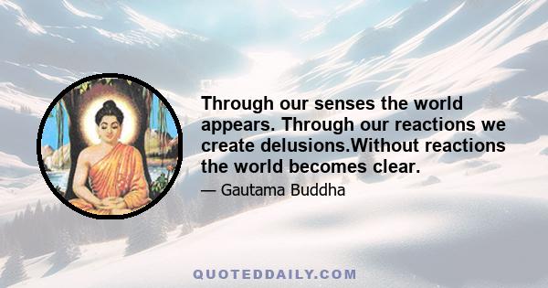 Through our senses the world appears. Through our reactions we create delusions.Without reactions the world becomes clear.