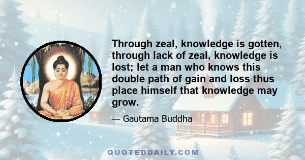 Through zeal, knowledge is gotten, through lack of zeal, knowledge is lost; let a man who knows this double path of gain and loss thus place himself that knowledge may grow.