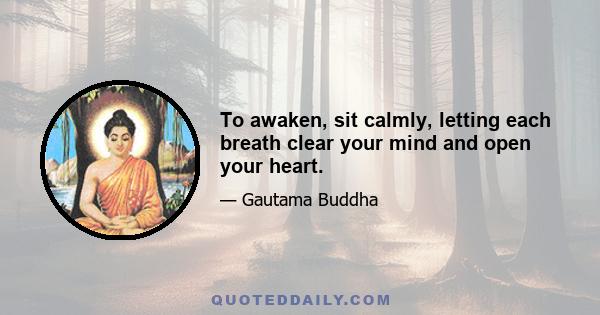 To awaken, sit calmly, letting each breath clear your mind and open your heart.