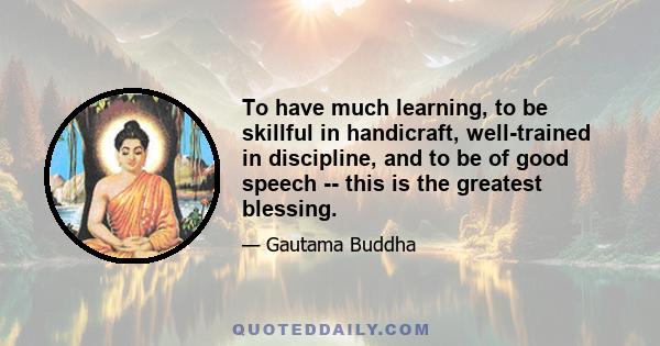 To have much learning, to be skillful in handicraft, well-trained in discipline, and to be of good speech -- this is the greatest blessing.