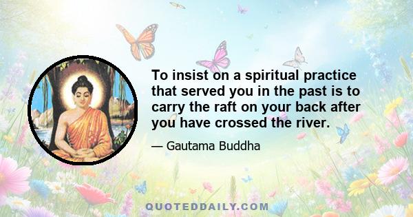 To insist on a spiritual practice that served you in the past is to carry the raft on your back after you have crossed the river.